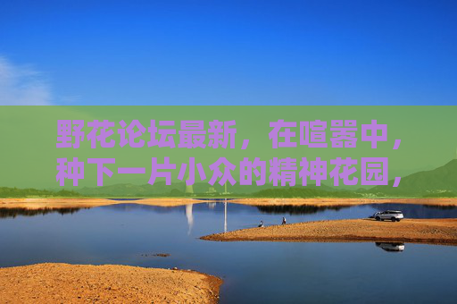 野花论坛最新，在喧嚣中，种下一片小众的精神花园，喧嚣中，种下一片小众的精神花园