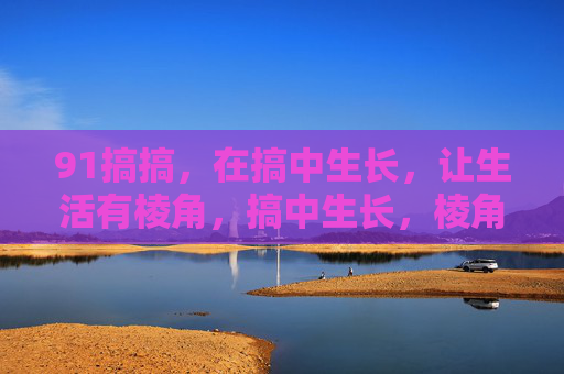 91搞搞，在搞中生长，让生活有棱角，搞中生长，棱角生活