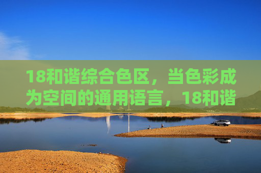 18和谐综合色区，当色彩成为空间的通用语言，18和谐综合色区，色彩成为空间的通用语言