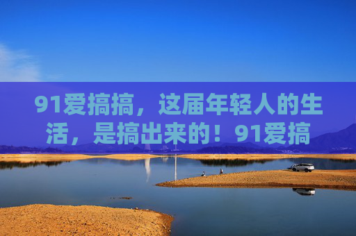 91爱搞搞，这届年轻人的生活，是搞出来的！91爱搞搞，这届年轻人的生活，是搞出来的！