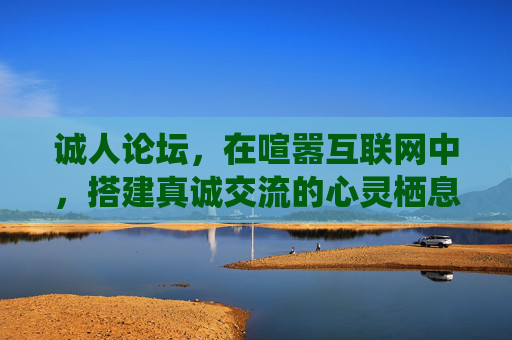 诚人论坛，在喧嚣互联网中，搭建真诚交流的心灵栖息地