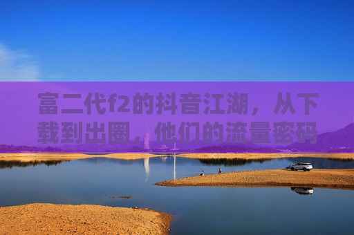 富二代f2的抖音江湖，从下载到出圈，他们的流量密码是什么？