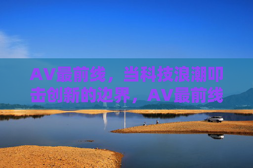 AV最前线，当科技浪潮叩击创新的边界，AV最前线，科技浪潮叩击创新边界