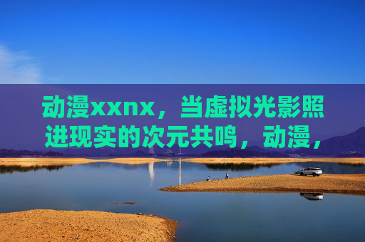 动漫xxnx，当虚拟光影照进现实的次元共鸣，动漫，虚拟光影照进现实的次元共鸣