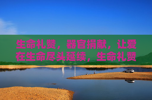 生命礼赞，器官捐献，让爱在生命尽头延续，生命礼赞，器官捐献，爱在生命尽头延续