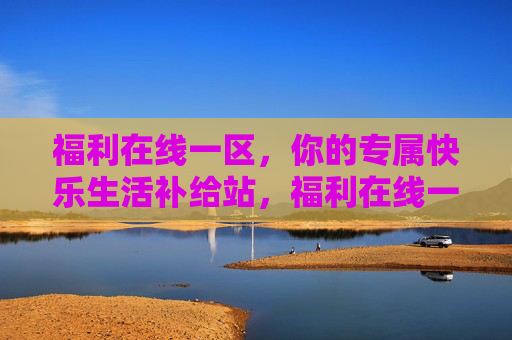 福利在线一区，你的专属快乐生活补给站，福利在线一区，你的快乐生活补给站
