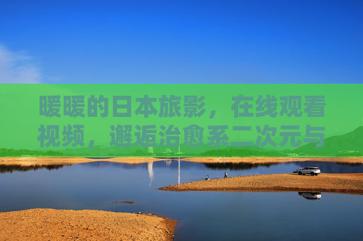 暖暖的日本旅影，在线观看视频，邂逅治愈系二次元与现实交织的美，暖暖交织，日本治愈旅影，二次元与现实的在线邂逅