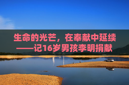 生命的光芒，在奉献中延续——记16岁男孩李明捐献器官救人的感人故事，16岁少年李明捐献器官，生命在奉献中延续