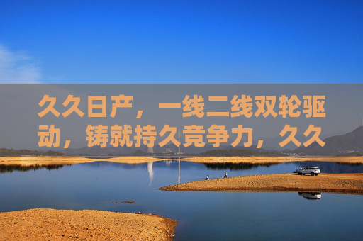 久久日产，一线二线双轮驱动，铸就持久竞争力，久久日产，一线二线双轮驱动，铸就持久竞争力