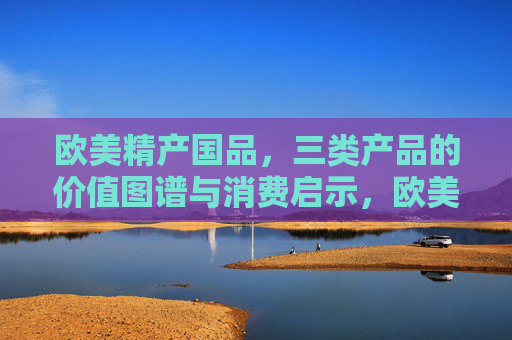 欧美精产国品，三类产品的价值图谱与消费启示，欧美精产国品三类产品的价值图谱与消费启示