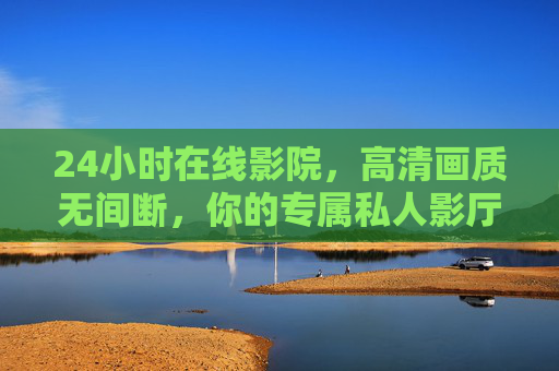 24小时在线影院，高清画质无间断，你的专属私人影厅，24小时无间断高清私人影院