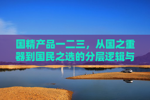 国精产品一二三，从国之重器到国民之选的分层逻辑与价值密码，国精产品，从国之重器到国民之选的分层逻辑与价值密码