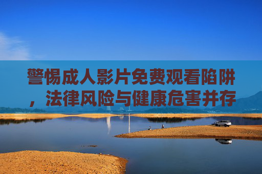 警惕成人影片免费观看陷阱，法律风险与健康危害并存，警惕成人影片免费观看陷阱，法律风险与健康危害并存