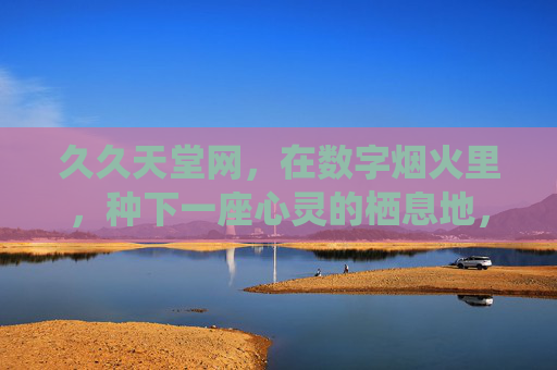 久久天堂网，在数字烟火里，种下一座心灵的栖息地，数字烟火里的心灵栖息地