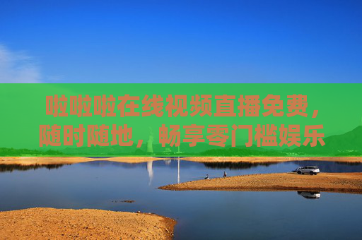 啦啦啦在线视频直播免费，随时随地，畅享零门槛娱乐新体验，随时随地免费直播，零门槛畅享娱乐新体验