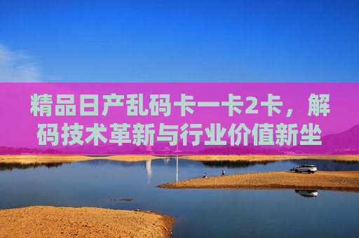精品日产乱码卡一卡2卡，解码技术革新与行业价值新坐标，精品日产乱码卡解码技术革新，行业价值新坐标