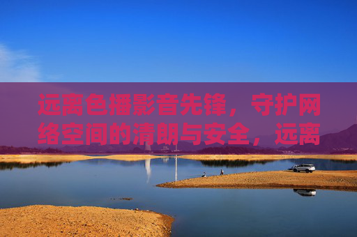 远离色播影音先锋，守护网络空间的清朗与安全，远离色播影音先锋 守护网络清朗安全