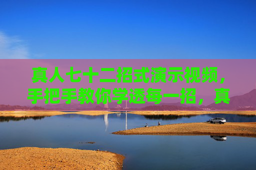 真人七十二招式演示视频，手把手教你学透每一招，真人七十二招式手把手教学，学透每一招
