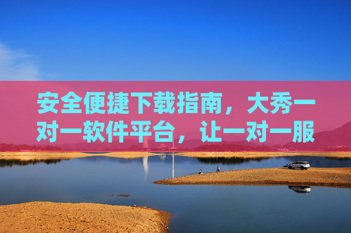 安全便捷下载指南，大秀一对一软件平台，让一对一服务更高效，安全便捷下载，大秀一对一软件平台高效服务指南