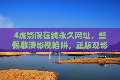 4虎影院在线永久网址，警惕非法影视陷阱，正版观影才是安心之选，警惕4虎影院非法陷阱，正版观影方得安心