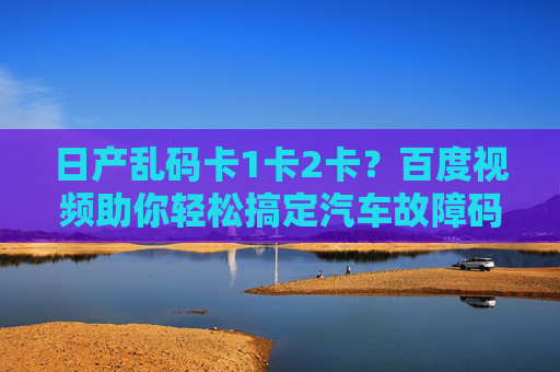 日产乱码卡1卡2卡？百度视频助你轻松搞定汽车故障码难题，日产故障码卡1卡2卡？百度视频轻松搞定