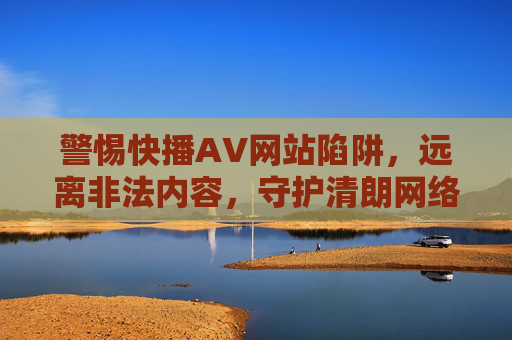 警惕快播AV网站陷阱，远离非法内容，守护清朗网络空间，警惕快播AV网站陷阱，远离非法内容守护清朗网络空间
