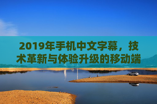 2019年手机中文字幕，技术革新与体验升级的移动端视听拐点，2019年手机中文字幕，技术革新与体验升级驱动的移动端视听拐点