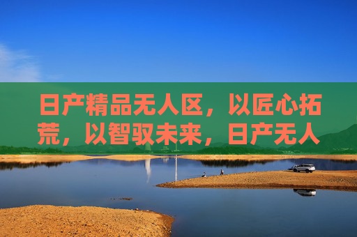 日产精品无人区，以匠心拓荒，以智驭未来，日产无人区，匠心拓荒，智驭未来