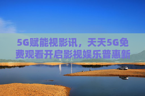 5G赋能视影讯，天天5G免费观看开启影视娱乐普惠新时代