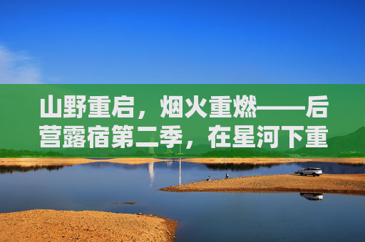 山野重启，烟火重燃——后营露宿第二季，在星河下重拾生活的本真，后营露宿第二季，山野烟火重燃，星河重拾生活本真
