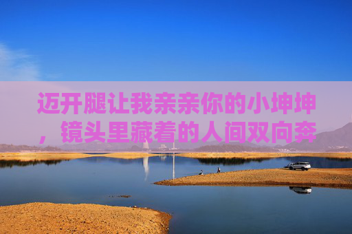 迈开腿让我亲亲你的小坤坤，镜头里藏着的人间双向奔赴，镜头里的双向奔赴，亲昵与人间温情