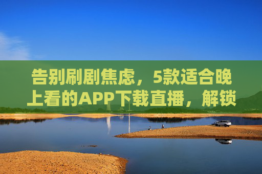告别刷剧焦虑，5款适合晚上看的APP下载直播，解锁夜间时光新玩法，告别刷剧焦虑，5款夜间APP解锁新玩法