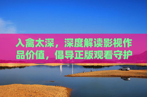 入禽太深，深度解读影视作品价值，倡导正版观看守护创作生态，入禽太深，解读影视价值，倡导正版守护创作生态