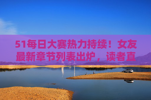 51每日大赛热力持续！女友最新章节列表出炉，读者直呼上头，51每日大赛热力持续 女友章节更新读者直呼上头