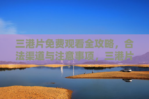 三港片免费观看全攻略，合法渠道与注意事项，三港片免费观看全攻略，合法渠道与注意事项