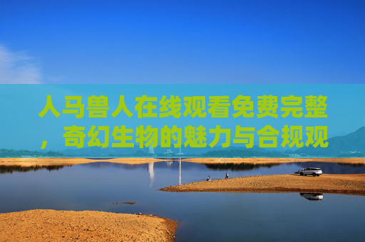 人马兽人在线观看免费完整，奇幻生物的魅力与合规观影指南，人马兽人奇幻魅影，免费在线观看完整版与合规观影指南