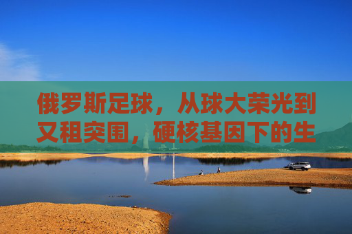俄罗斯足球，从球大荣光到又租突围，硬核基因下的生存智慧，硬核基因，俄罗斯足球从荣光到突围的生存智慧