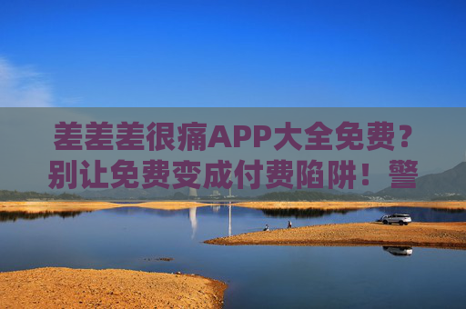 差差差很痛APP大全免费？别让免费变成付费陷阱！警惕！差差差很痛APP免费背后暗藏付费陷阱