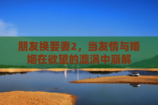 朋友换娶妻2，当友情与婚姻在欲望的漩涡中崩解