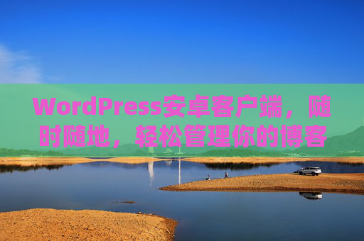 WordPress安卓客户端，随时随地，轻松管理你的博客世界，WordPress安卓客户端，随时随地轻松管理博客