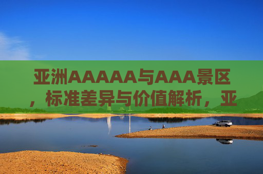 亚洲AAAAA与AAA景区，标准差异与价值解析，亚洲AAAAA与AAA景区标准差异价值解析