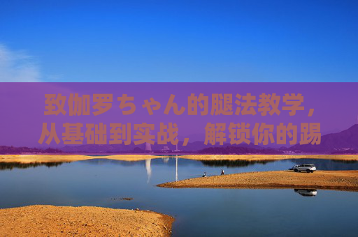 致伽罗ちゃん的腿法教学，从基础到实战，解锁你的踢击之力，伽罗ちゃん腿法教学，从基础到实战，解锁踢击之力