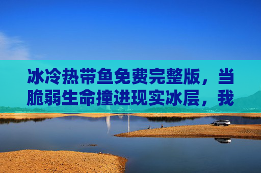 冰冷热带鱼免费完整版，当脆弱生命撞进现实冰层，我们终学会温柔相待，冰冷热带鱼，脆弱生命撞进现实冰层，终学会温柔相待