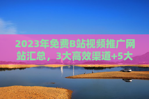 2023年免费B站视频推广网站汇总，3大高效渠道+5大实操技巧，助你快速涨粉！2023年免费B站视频推广网站汇总，3大高效渠道+5大实操技巧助你快速涨粉