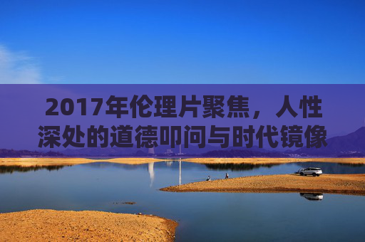 2017年伦理片聚焦，人性深处的道德叩问与时代镜像，2017年伦理片，人性深处的道德叩问与时代镜像