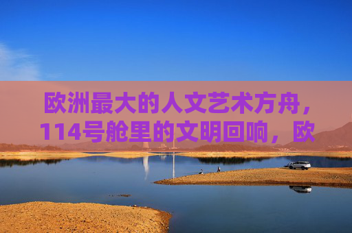 欧洲最大的人文艺术方舟，114号舱里的文明回响，欧洲最大人文艺术方舟，114号舱的文明回响