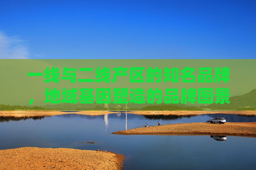 一线与二线产区的知名品牌，地域基因塑造的品牌图景，地域基因塑造，一线与二线产区的品牌图景
