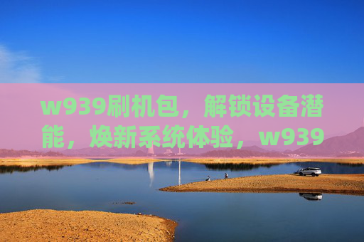 w939刷机包，解锁设备潜能，焕新系统体验，w939刷机包，解锁潜能，焕新体验