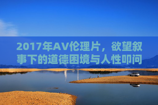 2017年AV伦理片，欲望叙事下的道德困境与人性叩问，2017年AV伦理片，欲望叙事下的道德困境与人性叩问