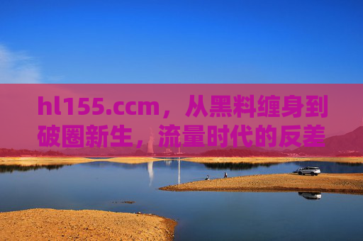 hl155.ccm，从黑料缠身到破圈新生，流量时代的反差密码，hl155.ccm，黑料缠身到破圈新生，流量时代的反差密码
